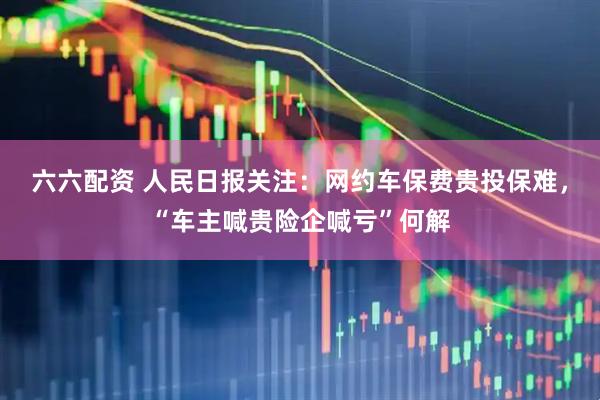 六六配资 人民日报关注：网约车保费贵投保难，“车主喊贵险企喊亏”何解