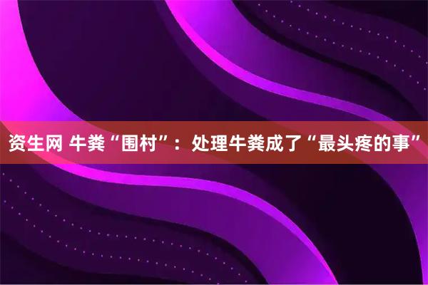 资生网 牛粪“围村”：处理牛粪成了“最头疼的事”