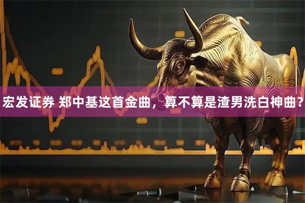 宏发证券 郑中基这首金曲，算不算是渣男洗白神曲？
