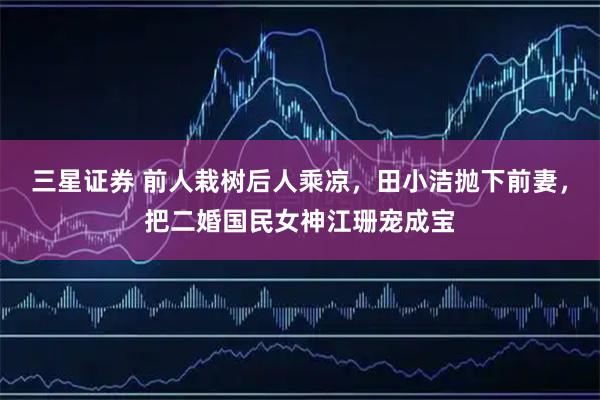 三星证券 前人栽树后人乘凉，田小洁抛下前妻，把二婚国民女神江珊宠成宝