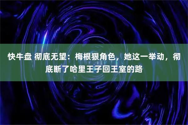 快牛盘 彻底无望：梅根狠角色，她这一举动，彻底断了哈里王子回王室的路