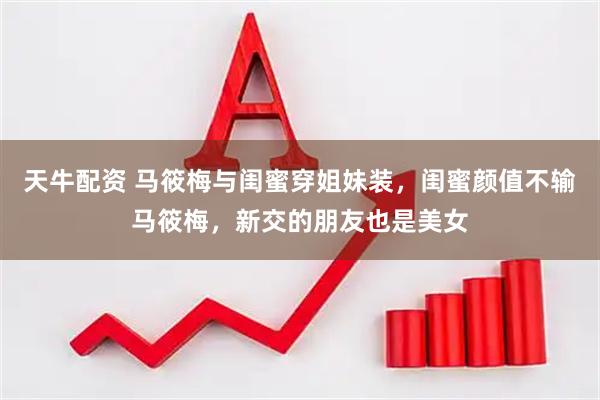 天牛配资 马筱梅与闺蜜穿姐妹装，闺蜜颜值不输马筱梅，新交的朋友也是美女
