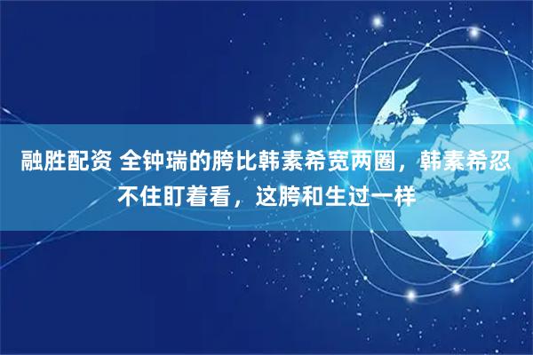 融胜配资 全钟瑞的胯比韩素希宽两圈，韩素希忍不住盯着看，这胯和生过一样