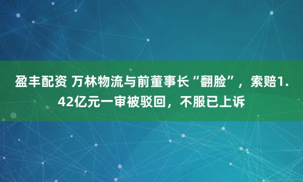 盈丰配资 万林物流与前董事长“翻脸”，索赔1.42亿元一审被驳回，不服已上诉