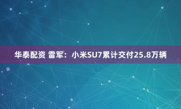 华泰配资 雷军：小米SU7累计交付25.8万辆
