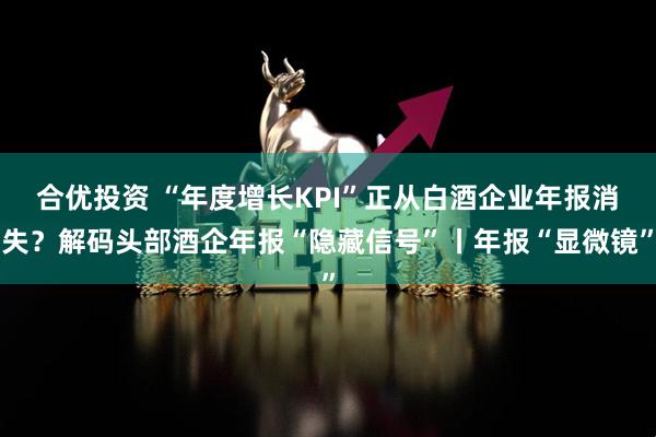 合优投资 “年度增长KPI”正从白酒企业年报消失？解码头部酒企年报“隐藏信号”丨年报“显微镜”