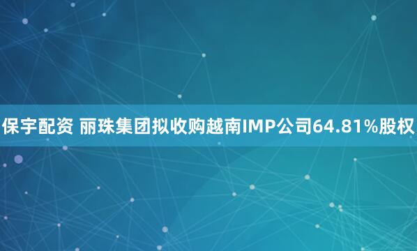 保宇配资 丽珠集团拟收购越南IMP公司64.81%股权