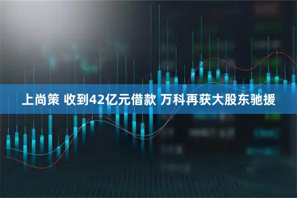 上尚策 收到42亿元借款 万科再获大股东驰援