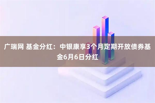 广瑞网 基金分红：中银康享3个月定期开放债券基金6月6日分红