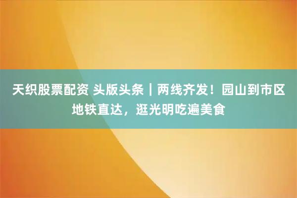 天织股票配资 头版头条｜两线齐发！园山到市区地铁直达，逛光明吃遍美食