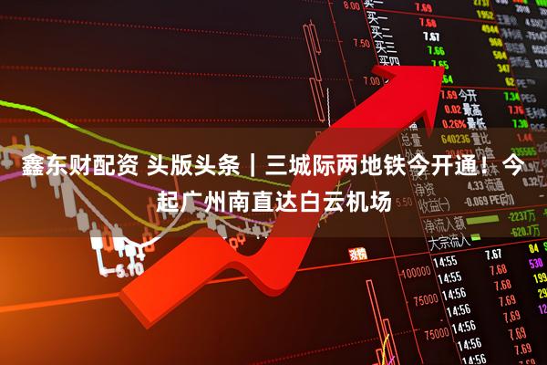 鑫东财配资 头版头条｜三城际两地铁今开通！今起广州南直达白云机场
