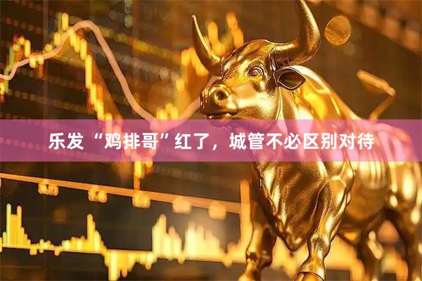 乐发 “鸡排哥”红了，城管不必区别对待