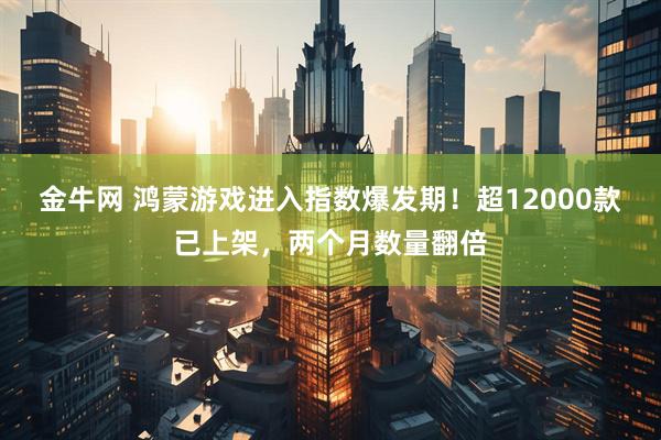金牛网 鸿蒙游戏进入指数爆发期！超12000款已上架，两个月数量翻倍