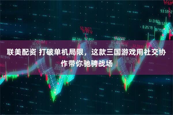 联美配资 打破单机局限，这款三国游戏用社交协作带你驰骋战场