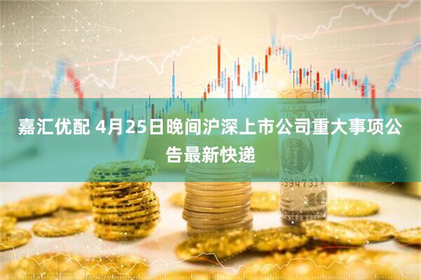 嘉汇优配 4月25日晚间沪深上市公司重大事项公告最新快递