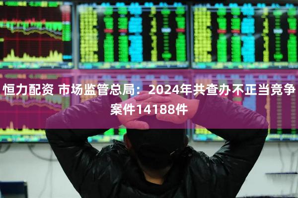 恒力配资 市场监管总局：2024年共查办不正当竞争案件14188件