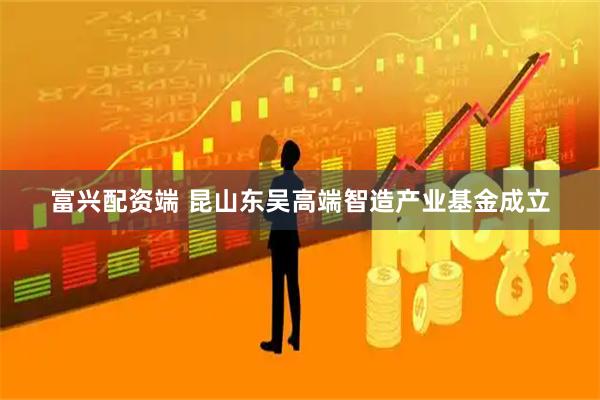 富兴配资端 昆山东吴高端智造产业基金成立