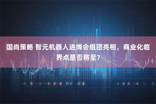 国尚策略 智元机器人进博会组团亮相，商业化临界点是否将至？