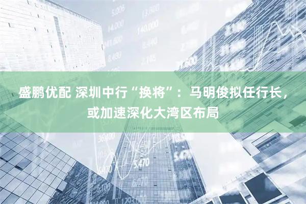 盛鹏优配 深圳中行“换将”：马明俊拟任行长，或加速深化大湾区布局