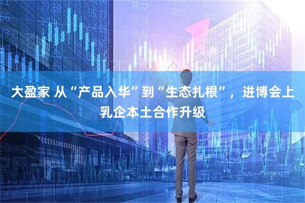 大盈家 从“产品入华”到“生态扎根”，进博会上乳企本土合作升级