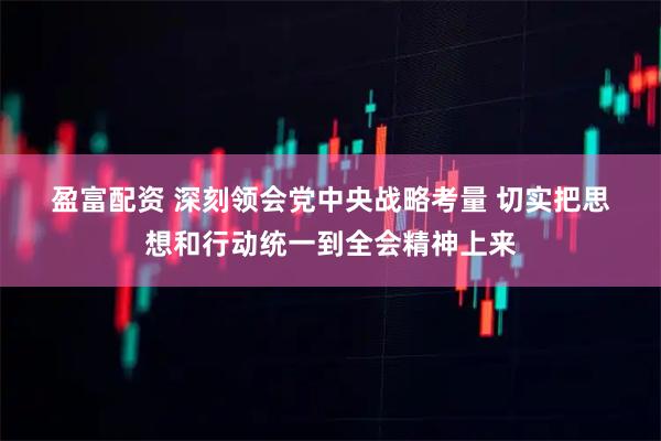 盈富配资 深刻领会党中央战略考量 切实把思想和行动统一到全会精神上来