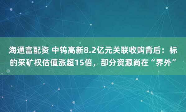 海通富配资 中钨高新8.2亿元关联收购背后：标的采矿权估值涨超15倍，部分资源尚在“界外”