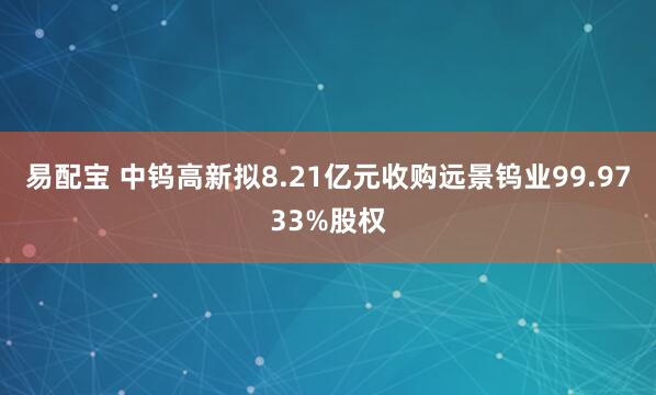 易配宝 中钨高新拟8.21亿元收购远景钨业99.9733%股权