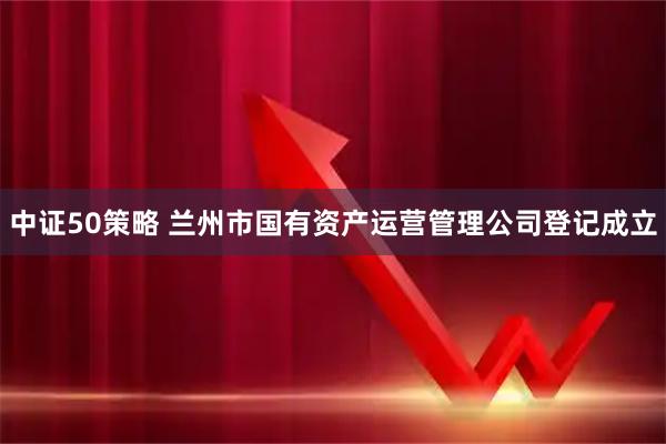 中证50策略 兰州市国有资产运营管理公司登记成立