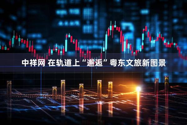 中祥网 在轨道上“邂逅”粤东文旅新图景