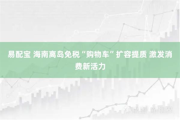 易配宝 海南离岛免税“购物车”扩容提质 激发消费新活力