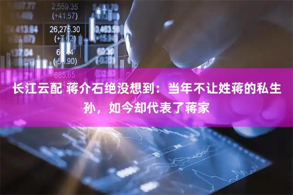 长江云配 蒋介石绝没想到：当年不让姓蒋的私生孙，如今却代表了蒋家