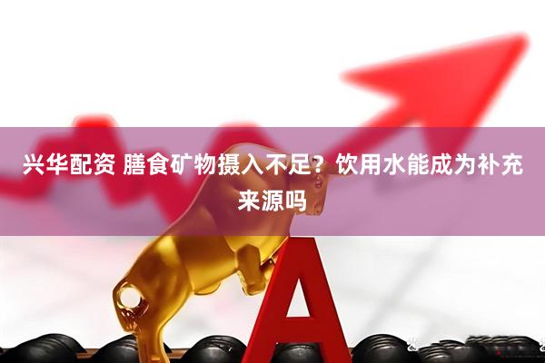 兴华配资 膳食矿物摄入不足？饮用水能成为补充来源吗