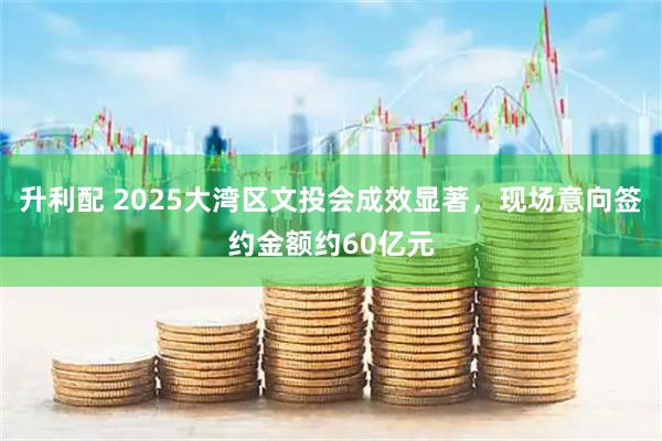 升利配 2025大湾区文投会成效显著，现场意向签约金额约60亿元