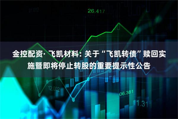 金控配资· 飞凯材料: 关于“飞凯转债”赎回实施暨即将停止转股的重要提示性公告