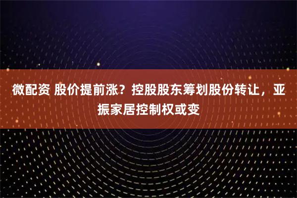 微配资 股价提前涨？控股股东筹划股份转让，亚振家居控制权或变