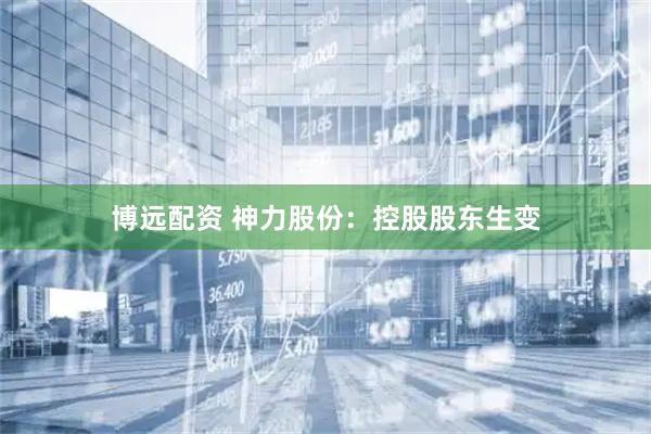 博远配资 神力股份：控股股东生变
