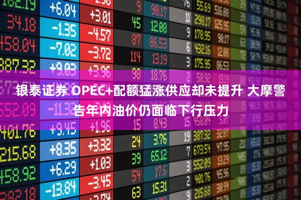 银泰证券 OPEC+配额猛涨供应却未提升 大摩警告年内油价仍面临下行压力