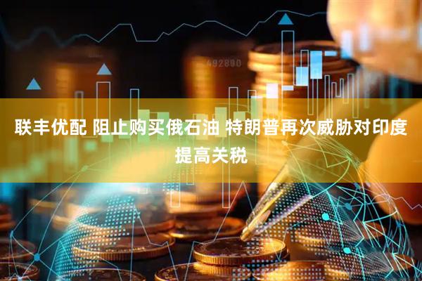 联丰优配 阻止购买俄石油 特朗普再次威胁对印度提高关税