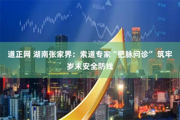 道正网 湖南张家界：索道专家“把脉问诊” 筑牢岁末安全防线
