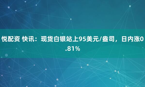 悦配资 快讯：现货白银站上95美元/盎司，日内涨0.81%