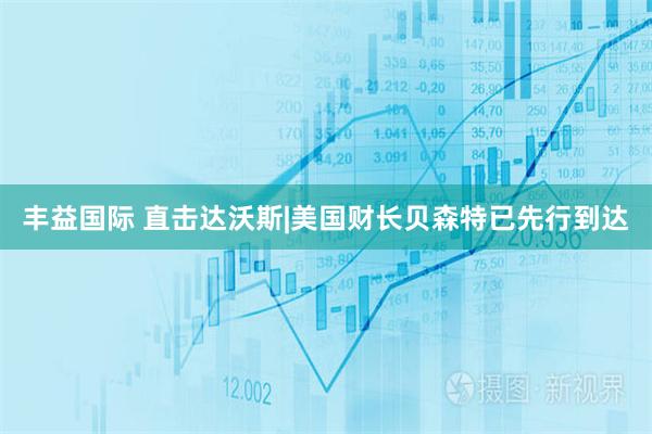丰益国际 直击达沃斯|美国财长贝森特已先行到达