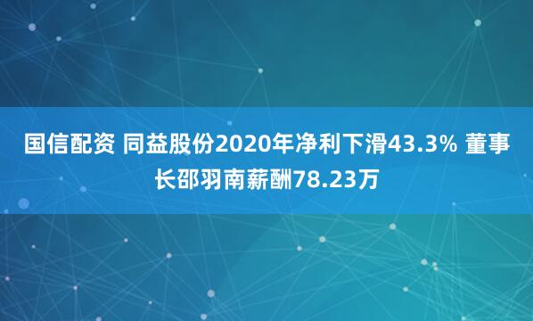国信配资 同益股份2020年净利下滑43.3% 董事长邵羽南薪酬78.23万