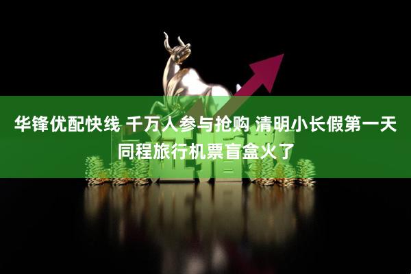 华锋优配快线 千万人参与抢购 清明小长假第一天同程旅行机票盲盒火了