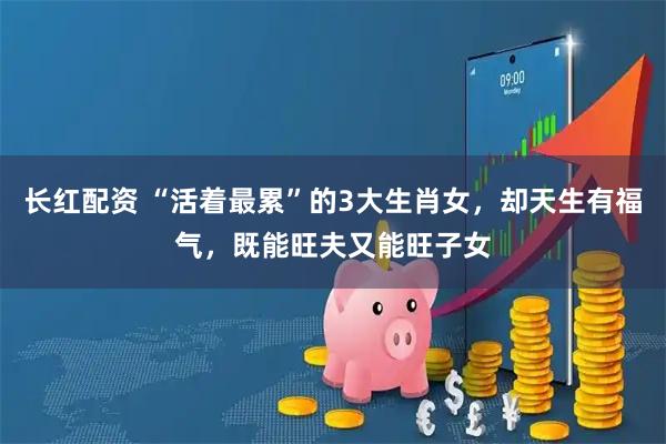 长红配资 “活着最累”的3大生肖女，却天生有福气，既能旺夫又能旺子女