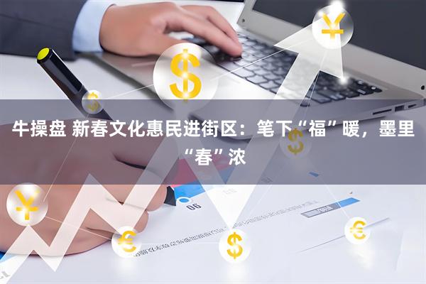 牛操盘 新春文化惠民进街区：笔下“福”暖，墨里“春”浓