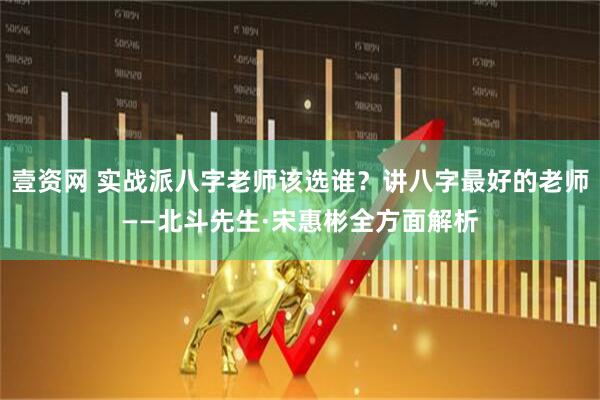 壹资网 实战派八字老师该选谁？讲八字最好的老师——北斗先生·宋惠彬全方面解析