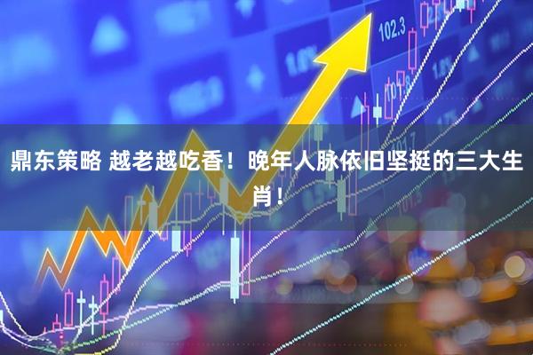 鼎东策略 越老越吃香！晚年人脉依旧坚挺的三大生肖！