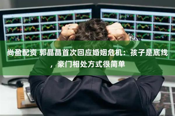 尚盈配资 郭晶晶首次回应婚姻危机：孩子是底线，豪门相处方式很简单
