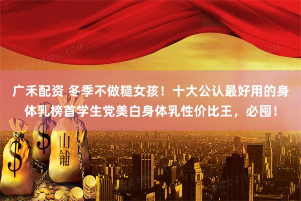 广禾配资 冬季不做糙女孩！十大公认最好用的身体乳榜首学生党美白身体乳性价比王，必囤！