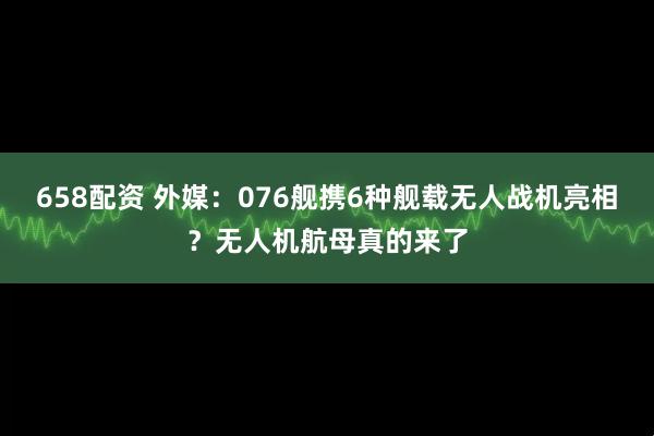 658配资 外媒：076舰携6种舰载无人战机亮相？无人机航母真的来了